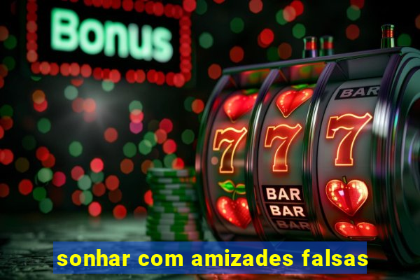 sonhar com amizades falsas